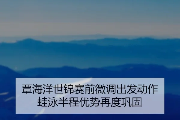 覃海洋世锦赛前微调出发动作 蛙泳半程优势再度巩固